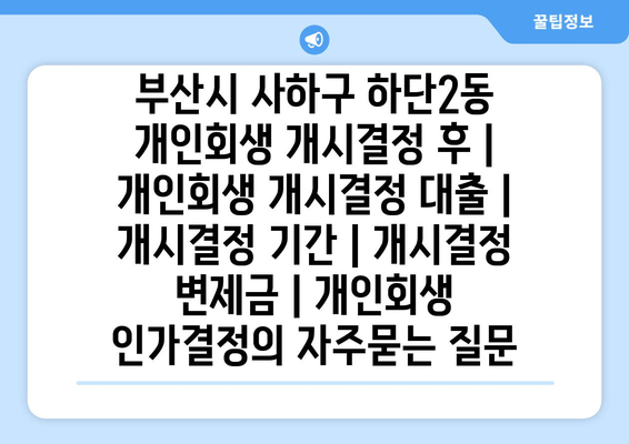 부산시 사하구 하단2동 개인회생 개시결정 후 | 개인회생 개시결정 대출 | 개시결정 기간 | 개시결정 변제금 | 개인회생 인가결정