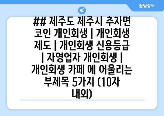 ## 제주도 제주시 추자면 코인 개인회생 | 개인회생 제도 | 개인회생 신용등급 | 자영업자 개인회생 | 개인회생 카페 에 어울리는 부제목 5가지 (10자 내외)