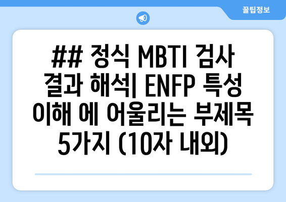 ## 정식 MBTI 검사 결과 해석| ENFP 특성 이해 에 어울리는 부제목 5가지 (10자 내외)