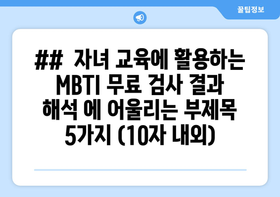 ##  자녀 교육에 활용하는 MBTI 무료 검사 결과 해석 에 어울리는 부제목 5가지 (10자 내외)