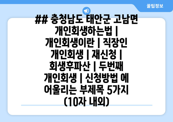 ## 충청남도 태안군 고남면 개인회생하는법 | 개인회생이란 | 직장인 개인회생 | 재신청 | 회생후파산 | 두번째 개인회생 | 신청방법 에 어울리는 부제목 5가지 (10자 내외)