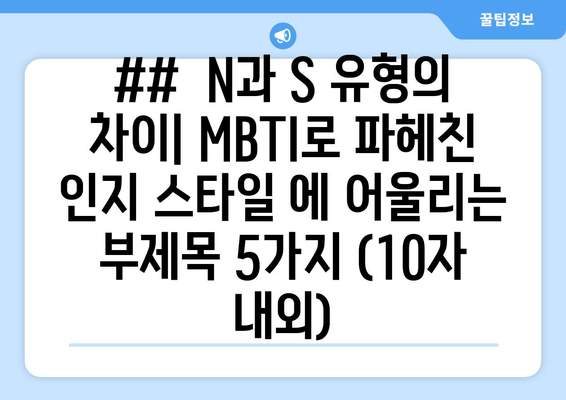 ##  N과 S 유형의 차이| MBTI로 파헤친 인지 스타일 에 어울리는 부제목 5가지 (10자 내외)