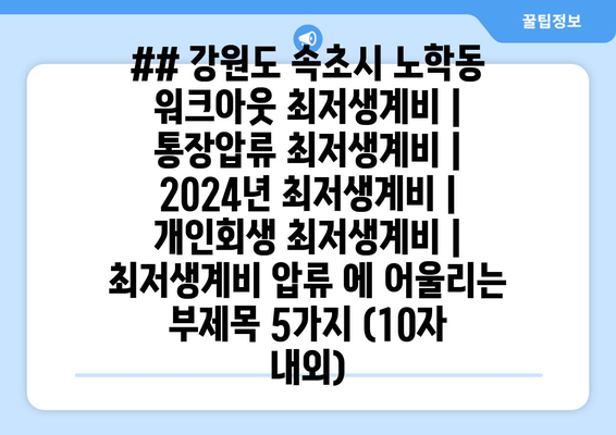 ## 강원도 속초시 노학동 워크아웃 최저생계비 | 통장압류 최저생계비 | 2024년 최저생계비 | 개인회생 최저생계비 | 최저생계비 압류 에 어울리는 부제목 5가지 (10자 내외)