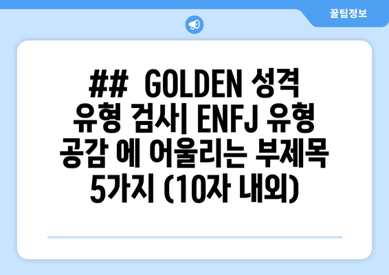 ##  GOLDEN 성격 유형 검사| ENFJ 유형 공감 에 어울리는 부제목 5가지 (10자 내외)