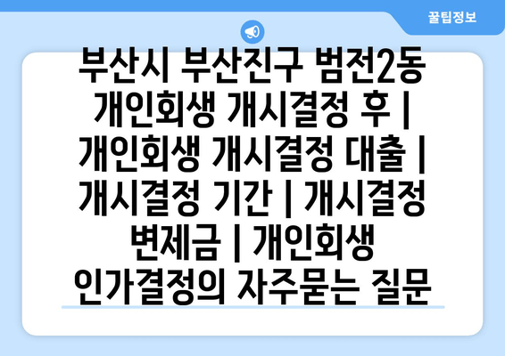 부산시 부산진구 범전2동 개인회생 개시결정 후 | 개인회생 개시결정 대출 | 개시결정 기간 | 개시결정 변제금 | 개인회생 인가결정