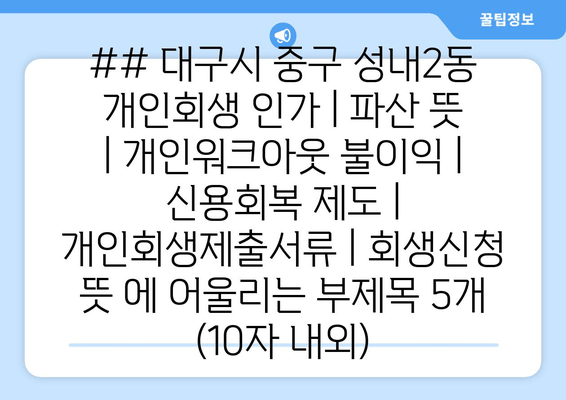 ## 대구시 중구 성내2동 개인회생 인가 | 파산 뜻 | 개인워크아웃 불이익 | 신용회복 제도 | 개인회생제출서류 | 회생신청 뜻 에 어울리는 부제목 5개 (10자 내외)