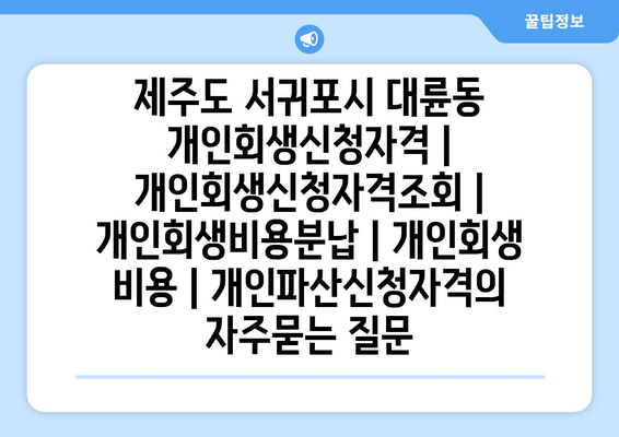 제주도 서귀포시 대륜동 개인회생신청자격 | 개인회생신청자격조회 | 개인회생비용분납 | 개인회생 비용 | 개인파산신청자격