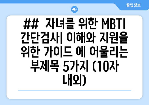 ##  자녀를 위한 MBTI 간단검사| 이해와 지원을 위한 가이드 에 어울리는 부제목 5가지 (10자 내외)