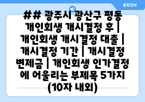 ## 광주시 광산구 평동 개인회생 개시결정 후 | 개인회생 개시결정 대출 | 개시결정 기간 | 개시결정 변제금 | 개인회생 인가결정 에 어울리는 부제목 5가지 (10자 내외)