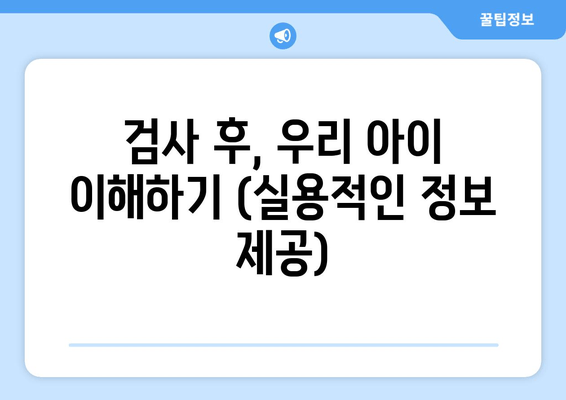 검사 후, 우리 아이 이해하기 (실용적인 정보 제공)