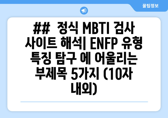 ##  정식 MBTI 검사 사이트 해석| ENFP 유형 특징 탐구 에 어울리는 부제목 5가지 (10자 내외)