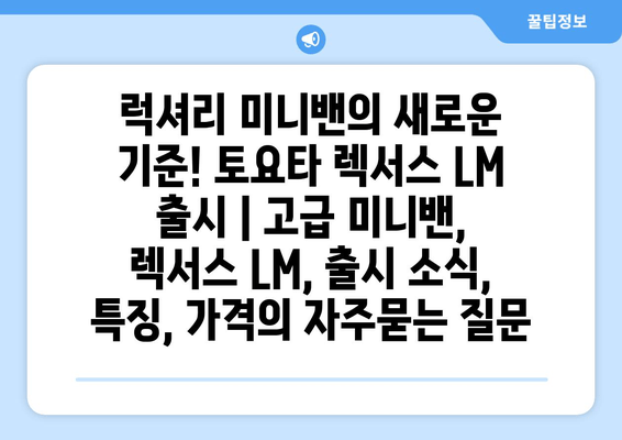 럭셔리 미니밴의 새로운 기준! 토요타 렉서스 LM 출시 | 고급 미니밴, 렉서스 LM, 출시 소식, 특징, 가격