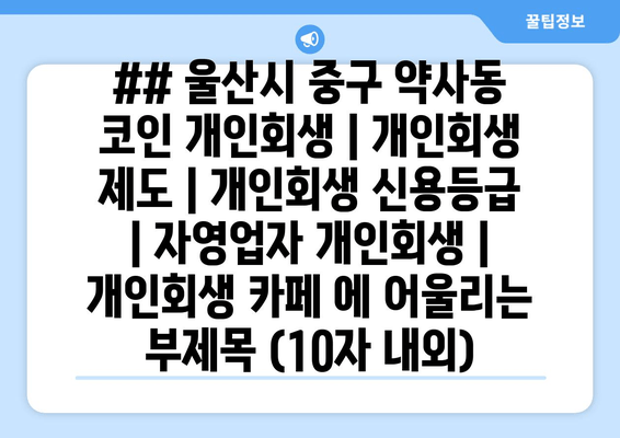 ## 울산시 중구 약사동 코인 개인회생 | 개인회생 제도 | 개인회생 신용등급 | 자영업자 개인회생 | 개인회생 카페 에 어울리는 부제목 (10자 내외)