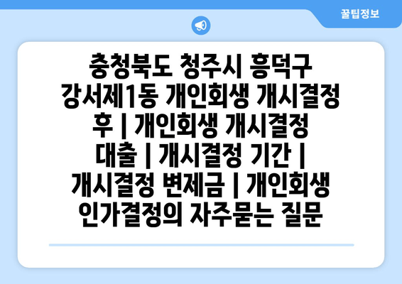 충청북도 청주시 흥덕구 강서제1동 개인회생 개시결정 후 | 개인회생 개시결정 대출 | 개시결정 기간 | 개시결정 변제금 | 개인회생 인가결정