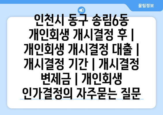 인천시 동구 송림6동 개인회생 개시결정 후 | 개인회생 개시결정 대출 | 개시결정 기간 | 개시결정 변제금 | 개인회생 인가결정