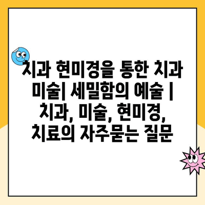 치과 현미경을 통한 치과 미술| 세밀함의 예술 | 치과, 미술, 현미경, 치료