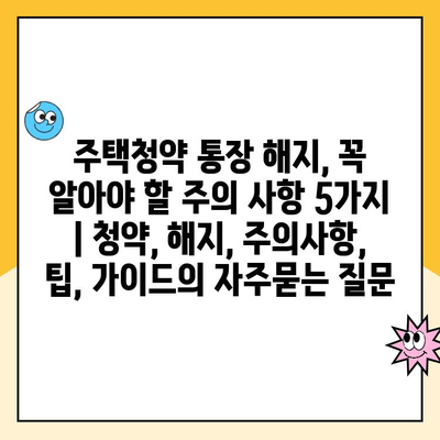 주택청약 통장 해지, 꼭 알아야 할 주의 사항 5가지 | 청약, 해지, 주의사항, 팁, 가이드