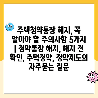 주택청약통장 해지, 꼭 알아야 할 주의사항 5가지 | 청약통장 해지, 해지 전 확인, 주택청약, 청약제도