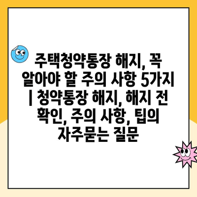 주택청약통장 해지, 꼭 알아야 할 주의 사항 5가지 | 청약통장 해지, 해지 전 확인, 주의 사항, 팁