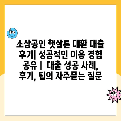 소상공인 햇살론 대환 대출 후기| 성공적인 이용 경험 공유 |  대출 성공 사례, 후기, 팁