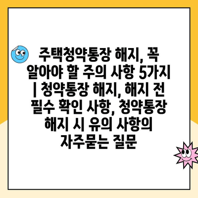 주택청약통장 해지, 꼭 알아야 할 주의 사항 5가지 | 청약통장 해지, 해지 전 필수 확인 사항, 청약통장 해지 시 유의 사항