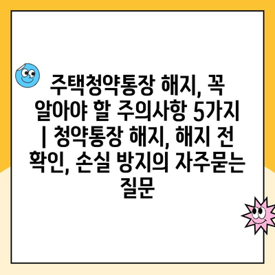 주택청약통장 해지, 꼭 알아야 할 주의사항 5가지 | 청약통장 해지, 해지 전 확인, 손실 방지