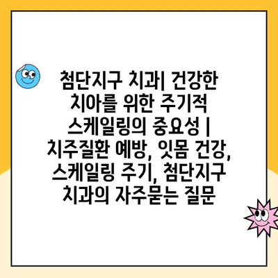 첨단지구 치과| 건강한 치아를 위한 주기적 스케일링의 중요성 | 치주질환 예방, 잇몸 건강, 스케일링 주기, 첨단지구 치과