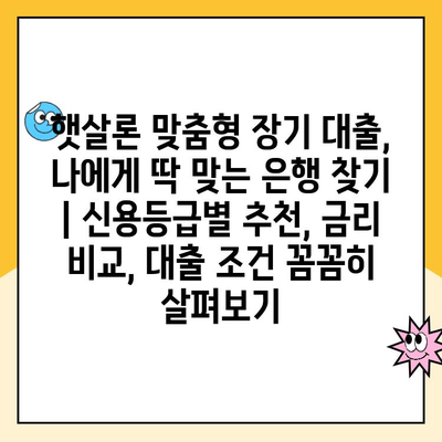 햇살론 맞춤형 장기 대출, 나에게 딱 맞는 은행 찾기 | 신용등급별 추천, 금리 비교, 대출 조건 꼼꼼히 살펴보기