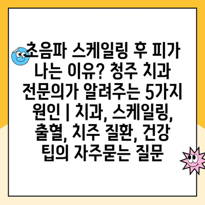 초음파 스케일링 후 피가 나는 이유? 청주 치과 전문의가 알려주는 5가지 원인 | 치과, 스케일링, 출혈, 치주 질환, 건강 팁