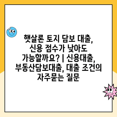 햇살론 토지 담보 대출, 신용 점수가 낮아도 가능할까요? | 신용대출, 부동산담보대출, 대출 조건